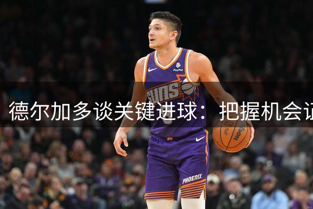 德尔加多谈关键进球：把握机会证明实力
